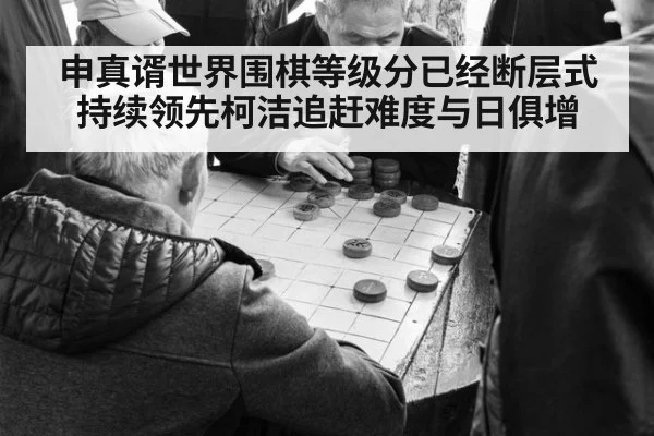 申真谞世界围棋等级分已经断层式持续领先柯洁追赶难度与日俱增