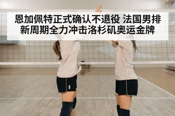 恩加佩特正式确认不退役 法国男排新周期全力冲击洛杉矶奥运金牌